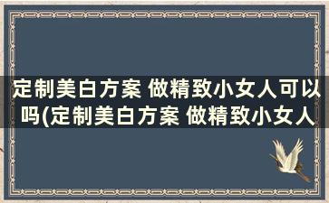 定制美白方案 做精致小女人可以吗(定制美白方案 做精致小女人怎么做)